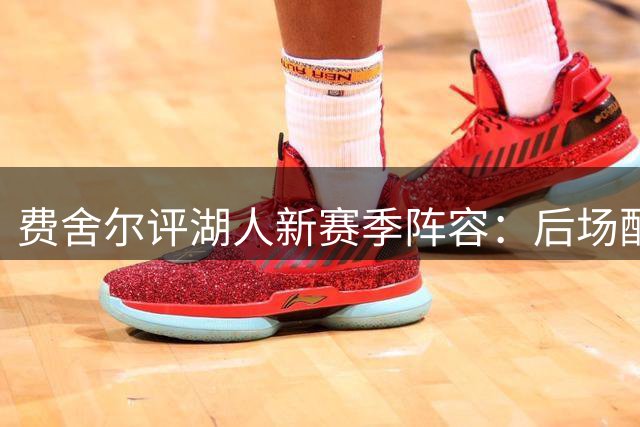 费舍尔评湖人新赛季阵容：后场配置强劲，战绩可期